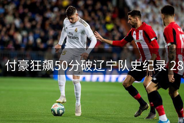 付豪狂飙50分破辽宁队史纪录 28投23中效率惊人