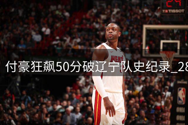 付豪狂飙50分破辽宁队史纪录 28投23中效率惊人