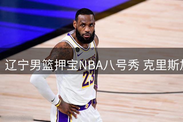辽宁男篮押宝NBA八号秀 克里斯加盟能否激活赵继伟最大威力？