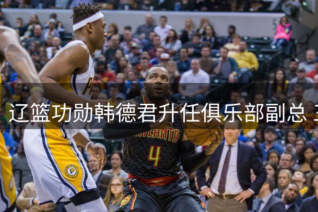 辽篮功勋韩德君升任俱乐部副总 三大战略考量助力球队转型